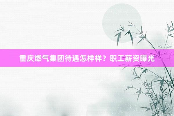 重庆燃气集团待遇怎样样？职工薪资曝光
